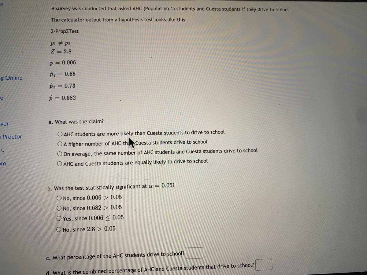 as
A survey was conducted that asked AHC (Population 1) students and Cuesta students if they drive to school.
The calculator output from a hypothesis test looks like this:
2-PropZTest
Pi # p2
Z = 2.8
p= 0.006
ng Online
P1 = 0.65
p2 = 0.73
p = 0.682
e
ver
a. What was the claim?
-Proctor
O AHC students are more likely than Cuesta students to drive to school
OA higher number of AHC th:Cuesta students drive to school
O On average, the same number of AHC students and Cuesta students drive to school
om
O AHC and Cuesta students are equally likely to drive to school
b. Was the test statistically significant at a = 0.05?
O No, since 0.006 > 0.05
O No, since 0.682 > 0.05
O Yes, since 0.006 < 0.05
O No, since 2.8 > 0.05
c. What percentage of the AHC students drive to school?
d. What is the combined percentage of AHC and Cuesta students that drive to school?
