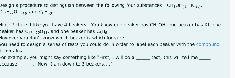 Design a procedure to distinguish between the following four substances: CH3OH(1), KI(s),
C12H22011(s), and CGH6(1).
Hint: Picture it like you have 4 beakers. You know one beaker has CH;OH, one beaker has KI, one
peaker has C12H22011, and one beaker has CgHg.
However you don't know which beaker is which for sure.
rou need to design a series of tests you could do in order to label each beaker with the compound
t contains.
For example, you might say something like "First, I will do a
реcause
test; this will tell me
Now, I am down to 3 beakers...."
