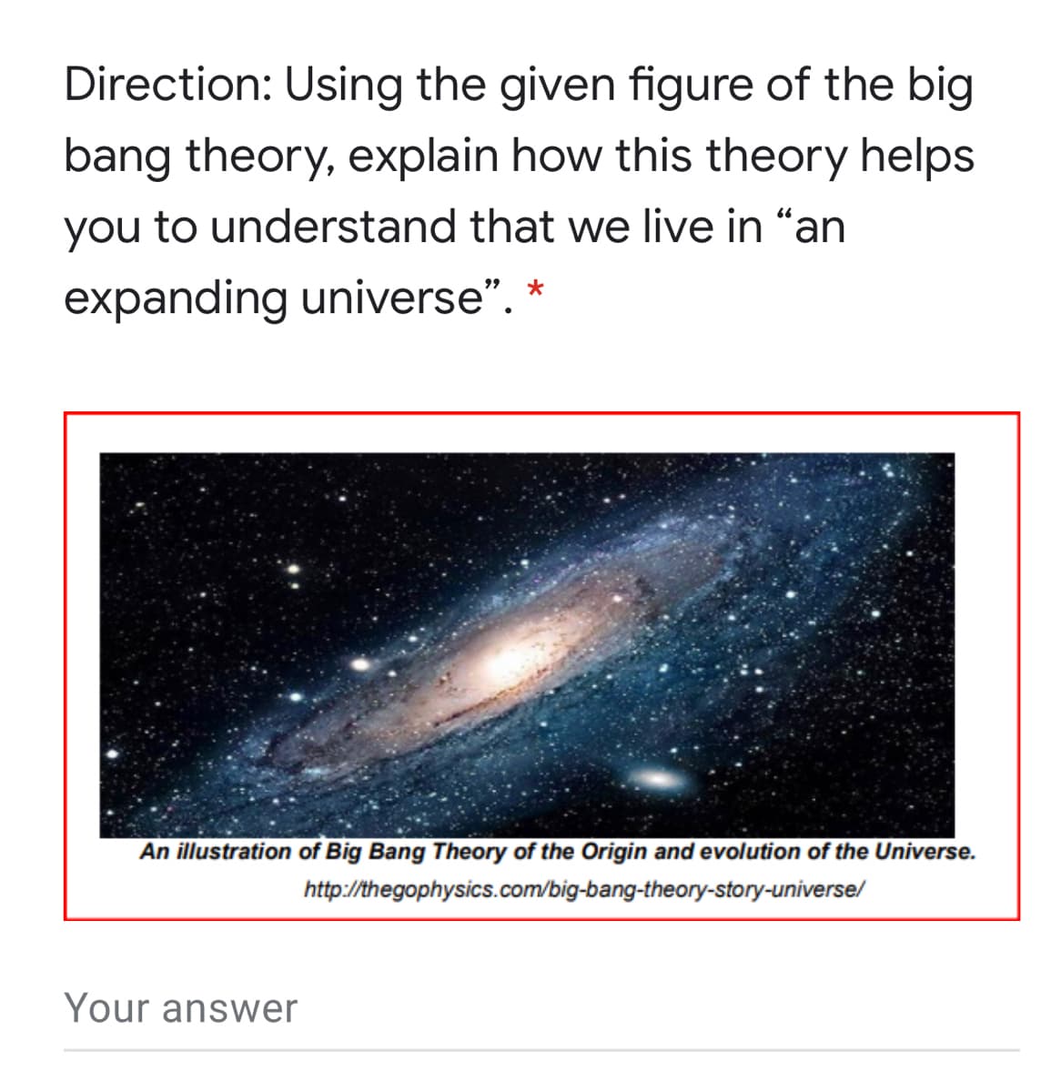 Direction: Using the given figure of the big
bang theory, explain how this theory helps
you to understand that we live in "an
expanding universe". *
An illustration of Big Bang Theory of the Origin and evolution of the Universe.
http://thegophysics.com/big-bang-theory-story-universe/
Your answer
