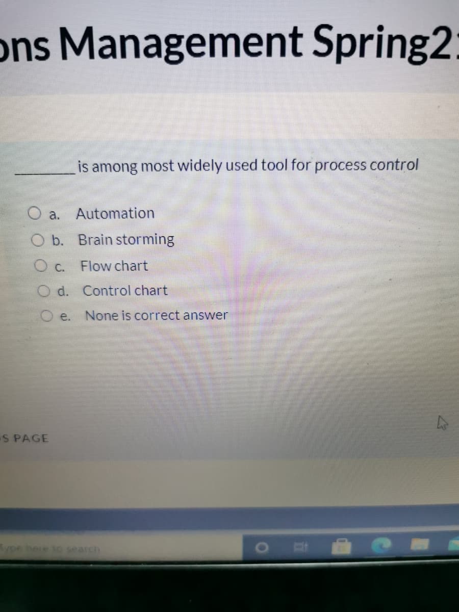 ons Management Spring2:
is among most widely used tool for process control
O a. Automation
O b. Brain storming
O c.
Flow chart
O d. Control chart
O e.
None is correct answer
S PAGE
ype hete toe search
