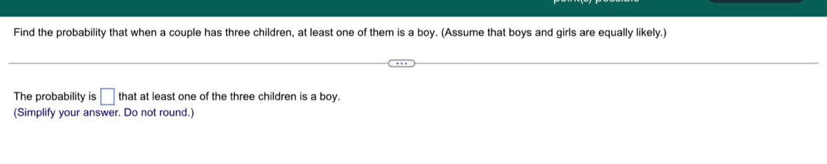 Find the probability that when a couple has three children, at least one of them is a boy. (Assume that boys and girls are equally likely.)
The probability is that at least one of the three children is a boy.
(Simplify your answer. Do not round.)