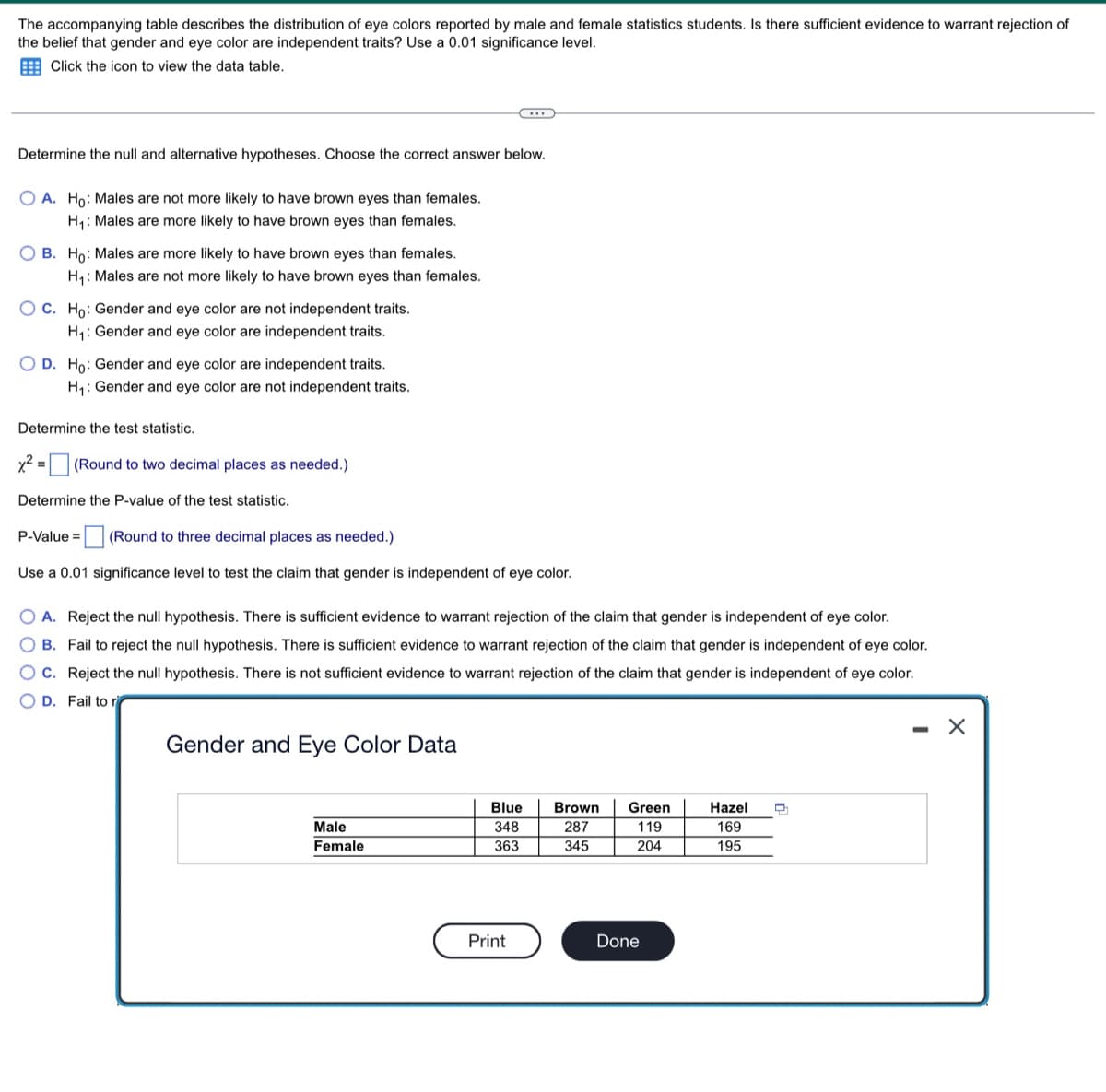 The accompanying table describes the distribution of eye colors reported by male and female statistics students. Is there sufficient evidence to warrant rejection of
the belief that gender and eye color are independent traits? Use a 0.01 significance level.
Click the icon to view the data table.
..
Determine the null and alternative hypotheses. Choose the correct answer below.
OA. Ho: Males are not more likely to have brown eyes than females.
H₁: Males are more likely to have brown eyes than females.
OB. Ho: Males are more likely to have brown eyes than females.
H₁: Males are not more likely to have brown eyes than females.
OC. Ho: Gender and eye color are not independent traits.
H₁: Gender and eye color are independent traits.
O D. Ho: Gender and eye color are independent traits.
H₁: Gender and eye color are not independent traits.
Determine the test statistic.
x² = (Round to two decimal places as needed.)
Determine the P-value of the test statistic.
P-Value =
(Round to three decimal places as needed.)
Use a 0.01 significance level to test the claim that gender is independent of eye color.
O A. Reject the null hypothesis. There is sufficient evidence to warrant rejection of the claim that gender is independent of eye color.
OB. Fail to reject the null hypothesis. There is sufficient evidence to warrant rejection of the claim that gender is independent of eye color.
OC. Reject the null hypothesis. There is not sufficient evidence to warrant rejection of the claim that gender is independent of eye color.
OD. Fail to r
-
X
Gender and Eye Color Data
Blue
Brown
Hazel D
Green
119
Male
348
287
169
Female
363
345
204
195
Print
Done