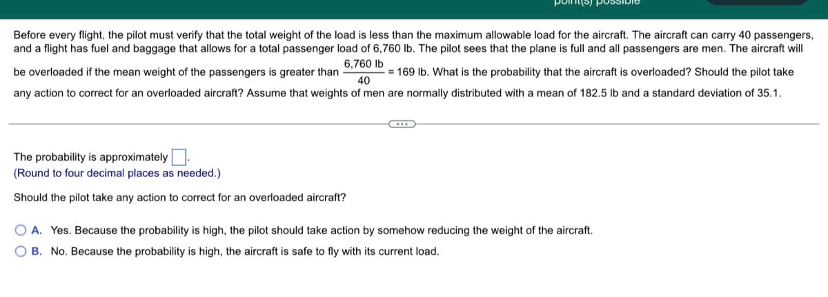 Before every flight, the pilot must verify that the total weight of the load is less than the maximum allowable load for the aircraft. The aircraft can carry 40 passengers,
and a flight has fuel and baggage that allows for a total passenger load of 6,760 lb. The pilot sees that the plane is full and all passengers are men. The aircraft will
6,760 lb
be overloaded if the mean weight of the passengers is greater than
=169 lb. What is the probability that the aircraft is overloaded? Should the pilot take
40
any action to correct for an overloaded aircraft? Assume that weights of men are normally distributed with a mean of 182.5 lb and a standard deviation of 35.1.
...
The probability is approximately
(Round to four decimal places as needed.)
Should the pilot take any action to correct for an overloaded aircraft?
OA. Yes. Because the probability is high, the pilot should take action by somehow reducing the weight of the aircraft.
OB. No. Because the probability is high, the aircraft is safe to fly with its current load.