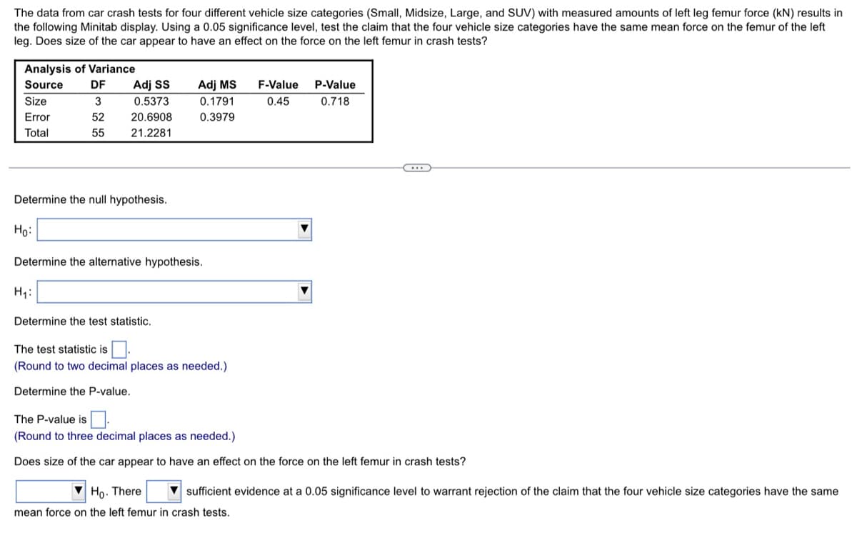 The data from car crash tests for four different vehicle size categories (Small, Midsize, Large, and SUV) with measured amounts of left leg femur force (kN) results in
the following Minitab display. Using a 0.05 significance level, test the claim that the four vehicle size categories have the same mean force on the femur of the left
leg. Does size of the car appear to have an effect on the force on the left femur in crash tests?
Analysis of Variance
Source
DF
Adj SS
Adj MS
F-Value
0.45
P-Value
0.718
Size
3
0.5373
0.1791
Error
52
20.6908
0.3979
Total
55
21.2281
...
Determine the null hypothesis.
Ho:
Determine the alternative hypothesis.
H₁:
Determine the test statistic.
The test statistic is
(Round to two decimal places as needed.)
Determine the P-value.
The P-value is
(Round to three decimal places as needed.)
Does size of the car appear to have an effect on the force on the left femur in crash tests?
Ho. There sufficient evidence at a 0.05 significance level to warrant rejection of the claim that the four vehicle size categories have the same
mean force on the left femur in crash tests.