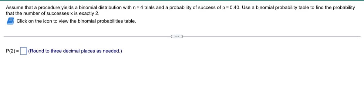 Assume that a procedure yields a binomial distribution with n = 4 trials and a probability of success of p = 0.40. Use a binomial probability table to find the probability
that the number of successes x is exactly 2.
Click on the icon to view the binomial probabilities table.
P(2)=
(Round to three decimal places as needed.)