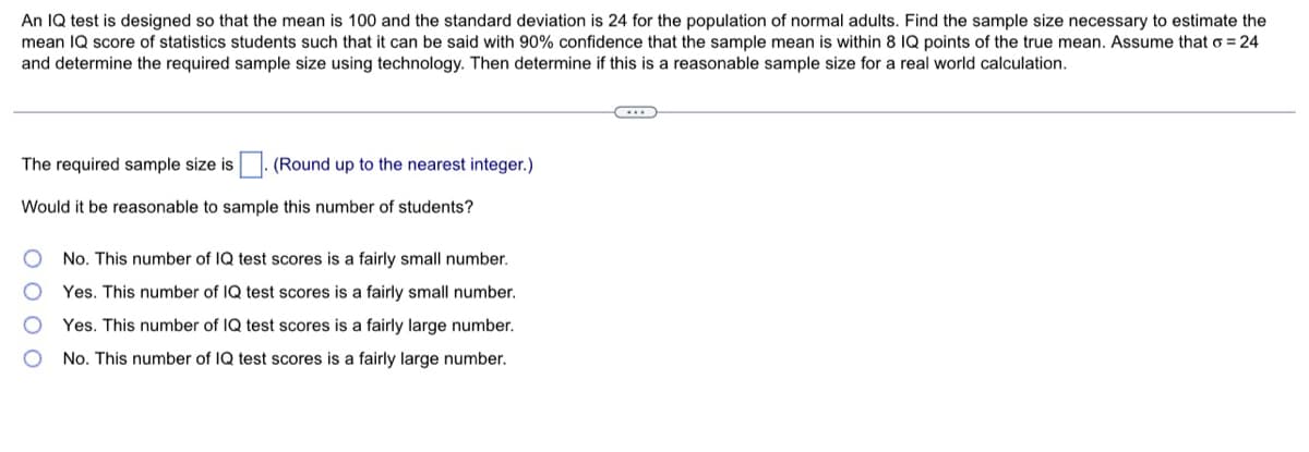 An IQ test is designed so that the mean is 100 and the standard deviation is 24 for the population of normal adults. Find the sample size necessary to estimate the
mean IQ score of statistics students such that it can be said with 90% confidence that the sample mean is within 8 IQ points of the true mean. Assume that o = 24
and determine the required sample size using technology. Then determine if this is a reasonable sample size for a real world calculation.
...
The required sample size is. (Round up to the nearest integer.)
Would it be reasonable to sample this number of students?
O
No. This number of IQ test scores is a fairly small number.
Yes. This number of IQ test scores is a fairly small number.
Yes. This number of IQ test scores is a fairly large number.
No. This number of IQ test scores is a fairly large number.