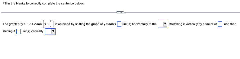 Fill in the blanks to correctly complete the sentence below.
The graph of y=-7+2 cos x-
shifting it unit(s) vertically
is obtained by shifting the graph of y = cos x
unit(s) horizontally to the
stretching it vertically by a factor of
and then