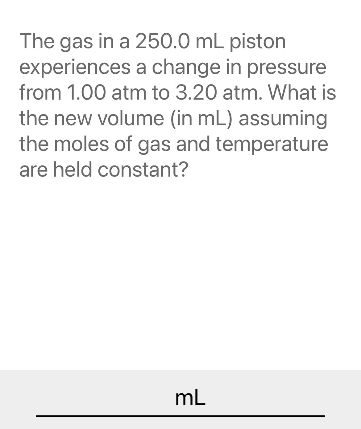 The gas in a 250.0 mL piston
experiences a change in pressure
from 1.00 atm to 3.20 atm. What is
the new volume (in mL) assuming
the moles of gas and temperature
are held constant?
mL