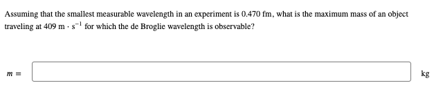 Assuming that the smallest measurable wavelength in an experiment is 0.470 fm, what is the maximum mass of an object
traveling at 409 m. s¹for which the de Broglie wavelength is observable?
m=
kg