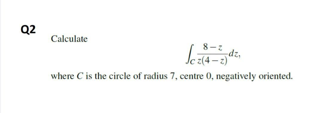 Q2
Calculate
8- Z
dz,
where C is the circle of radius 7, centre 0, negatively oriented.
