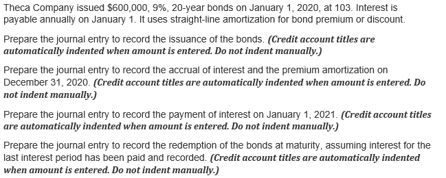 Theca Company issued $600,000, 9%, 20-year bonds on January 1, 2020, at 103. Interest is
payable annually on January 1. It uses straight-line amortization for bond premium or discount.
Prepare the journal entry to record the issuance of the bonds. (Credit account titles are
automatically indented when amount is entered. Do not indent manually.)
Prepare the journal entry to record the accrual of interest and the premium amortization on
December 31, 2020. (Credit account titles are automatically indented when amount is entered. Do
not indent manually.)
Prepare the journal entry to record the payment of interest on January 1, 2021. (Credit account titles
are automatically indented when amount is entered. Do not indent manually.)
Prepare the journal entry to record the redemption of the bonds at maturity, assuming interest for the
last interest period has been paid and recorded. (Credit account titles are automatically indented
when amount is entered. Do not indent manually.)
