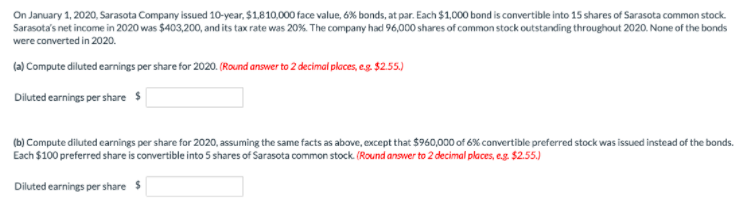On January 1, 2020, Sarasota Company issued 10-year, $1,810,000 face value, 6% bonds, at par. Each $1,000 bond is convertible into 15 shares of Sarasota common stock.
Sarasota's net income in 2020 was $403,200, and its tax rate was 20%. The company had 96,000 shares of common stock outstanding throughout 2020. None of the bonds
were converted in 2020.
(a) Compute diluted earnings per share for 2020. (Round answer to 2 decimal places, e.g. $2.55.)
Diluted earnings per share $
(b) Compute diluted earnings per share for 2020, assuming the same facts as above, except that $960,000 of 6% convertible preferred stock was issued instead of the bonds.
Each $100 preferred share is convertible into 5 shares of Sarasota common stock. (Round answer to 2 decimal places, e.g. $2.55.)
Diluted earnings per share $
