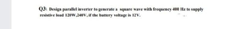 Q3 Design parallel inverter to generate a square wave with frequency 400 Hz to supply
resistive load 120w,240V, if the battery voltage is 12V.
