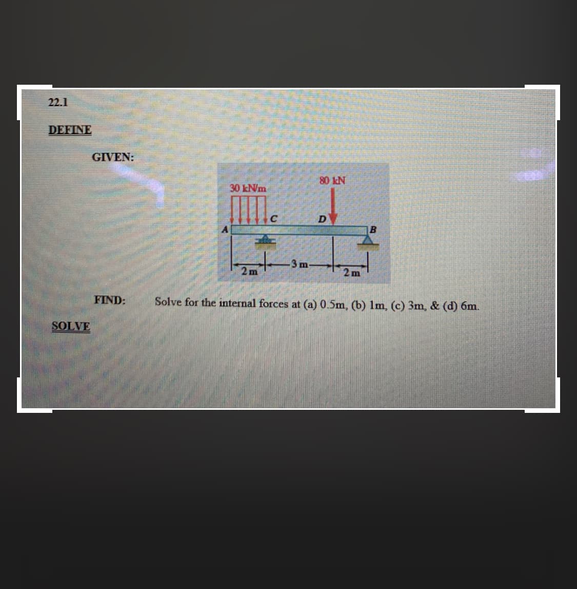 GIVEN:
80 kN
30 kN/m
3 m-
2m
2m
FIND:
Solve for the internal forces at (a) 0.5m, (b) 1m, (c) 3m, & (d) 6m.
