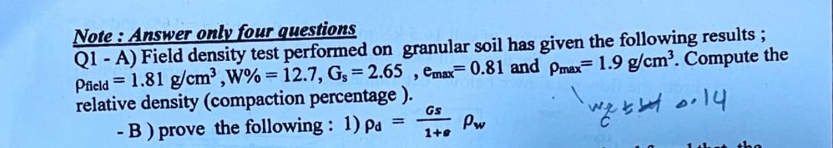 Note : Answer only four questions
Q1 - A) Field density test performed on granular soil has given the following results ;
Pfield = 1.81 g/cm³ ,W% = 12.7, G; = 2.65 , emax= 0.81 and pmax=1.9 g/cm³. Compute the
relative density (compaction percentage ).
-B) prove the following: 1) pa
Gs
Pw
1+8
14hat the
