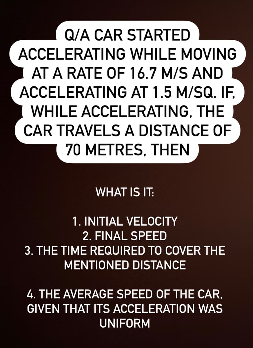 Q/A CAR STARTED
ACCELERATING WHILE MOVING
AT A RATE OF 16.7 M/S AND
ACCELERATING AT 1.5 M/SQ. IF,
WHILE ACCELERATING, THE
CAR TRAVELS A DISTANCE OF
70 METRES, THEN
WHAT IS IT:
1. INITIAL VELOCITY
2. FINAL SPEED
3. THE TIME REQUIRED TO COVER THE
MENTIONED DISTANCE
4. THE AVERAGE SPEED OF THE CAR,
GIVEN THAT ITS ACCELERATION WAS
UNIFORM
