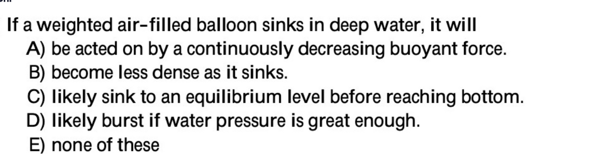 If a weighted air-filled balloon sinks in deep water, it will
A) be acted on by a continuously decreasing buoyant force.
B) become less dense as it sinks.
C) likely sink to an equilibrium level before reaching bottom.
D) likely burst if water pressure is great enough.
E) none of these
