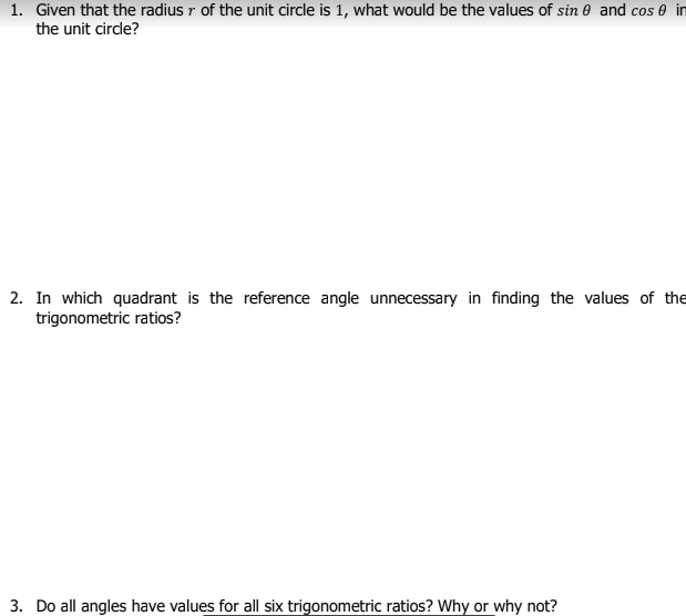 1. Given that the radius r of the unit circle is 1, what would be the values of sin 0 and cos 0 in
the unit circle?
2. In which quadrant is the reference angle unnecessary in finding the values of the
trigonometric ratios?
3. Do all angles have values for all six trigonometric ratios? Why or why not?
