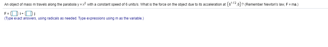 An object of mass m travels along the parabola y = x2 with a constant speed of 6 units/s. What is the force on the object due to its acceleration at (6172 6)? (Remember Newton's law, F = ma.)
F = (O i+ (O i
(Type exact answers, using radicals as needed. Type expressions using m as the variable.)
