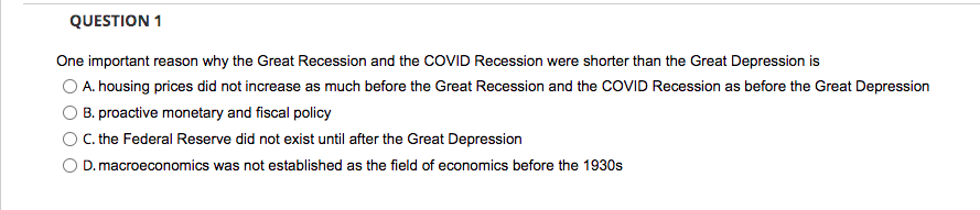 QUESTION 1
One important reason why the Great Recession and the COVID Recession were shorter than the Great Depression is
O A. housing prices did not increase as much before the Great Recession and the COVID Recession as before the Great Depression
B. proactive monetary and fiscal policy
O C. the Federal Reserve did not exist until after the Great Depression
D. macroeconomics was not established as the field of economics before the 1930s
