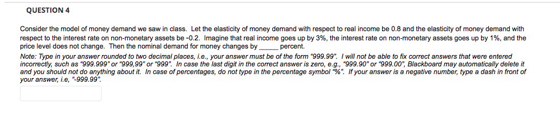 QUESTION 4
Consider the model of money demand we saw in class. Let the elasticity of money demand with respect to real income be 0.8 and the elasticity of money demand with
respect to the interest rate on non-monetary assets be -0.2. Imagine that real income goes up by 3%, the interest rate on non-monetary assets goes up by 1%, and the
price level does not change. Then the nominal demand for money changes by
percent.
Note: Type in your answer rounded to two decimal places, i.e., your answer must be of the form "999.99". I will not be able to fix correct answers that were entered
incorrectly, such as "999.999" or "999,99" or "999". In case the last digit in the correct answer is zero, e.g., "999.90" or "999.00", Blackboard may automatically delete it
and you should not do anything about it. In case of percentages, do not type in the percentage symbol "%". If your answer is a negative number, type a dash in front of
your answer, i.e, "-999.99".
