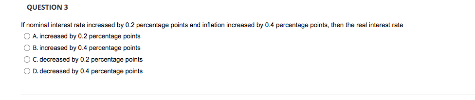 QUESTION 3
If nominal interest rate increased by 0.2 percentage points and inflation increased by 0.4 percentage points, then the real interest rate
O A. increased by 0.2 percentage points
O B. increased by 0.4 percentage points
O C. decreased by 0.2 percentage points
O D. decreased by 0.4 percentage points
