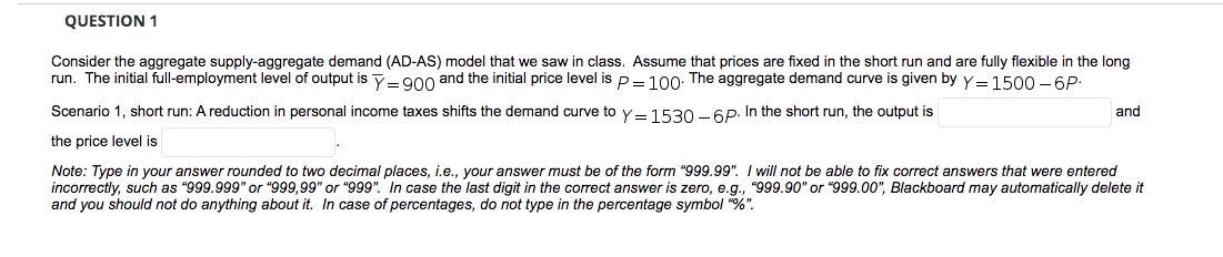 QUESTION 1
Consider the aggregate supply-aggregate demand (AD-AS) model that we saw in class. Assume that prices are fixed in the short run and are fully flexible in the long
run. The initial full-employment level of output is Y=900 and the initial price level is P=100: The aggregate demand curve is given by Y= 1500 - 6P:
Scenario 1, short run: A reduction in personal income taxes shifts the demand curve to Y=1530 - 6P. In the short run, the output is
and
the price level is
Note: Type in your answer rounded to two decimal places, i.e., your answer must be of the form "999.99". I will not be able to fix correct answers that were entered
incorrectly, such as "999.999" or "999,99" or "999". In case the last digit in the correct answer is zero, e.g., "999.90" or "999.00", Blackboard may automatically delete it
and you should not do anything about it. In case of percentages, do not type in the percentage symbol "%".
