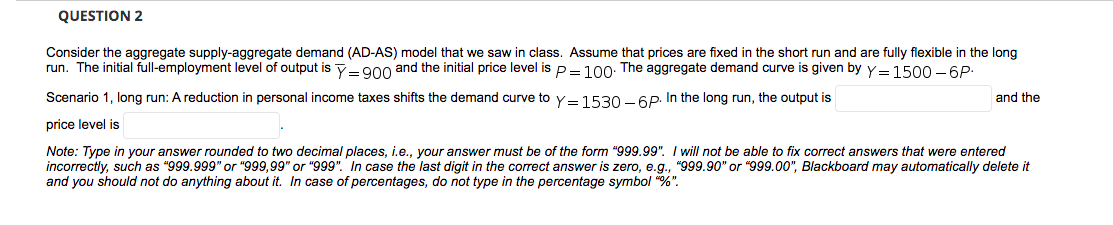 QUESTION 2
Consider the aggregate supply-aggregate demand (AD-AS) model that we saw in class. Assume that prices are fixed in the short run and are fully flexible in the long
run. The initial full-employment level of output is y- g00 and the initial price level is p= 100: The aggregate demand curve is given by y= 1500 - 6P:
Scenario 1, long run: A reduction in personal income taxes shifts the demand curve to y=1530 – 6P. In the long run, the output is
and the
price level is
Note: Type in your answer rounded to two decimal places, i.e., your answer must be of the form "999.99". I will not be able to fix correct answers that were entered
incorrectly, such as "999.999" or "999,99" or "999". In case the last digit in the correct answer is zero, e.g., "999.90" or "999.00", Blackboard may automatically delete it
and you should not do anything about it. In case of percentages, do not type in the percentage symbol "%".
