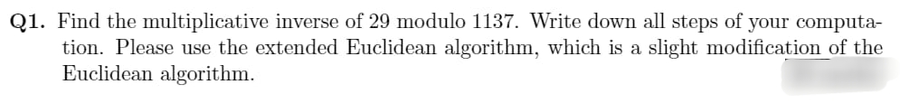 Q1. Find the multiplicative inverse of 29 modulo 1137. Write down all steps of your computa-
tion. Please use the extended Euclidean algorithm, which is a slight modification of the
Euclidean algorithm.
