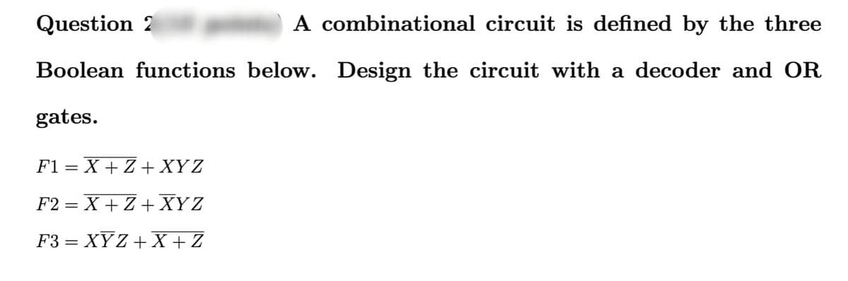 Question 2
A combinational circuit is defined by the three
Boolean functions below. Design the circuit with a decoder and OR
gates.
F1=X+Z+XYZ
F2=X+Z+XYZ
F3 = XYZ+X+Z