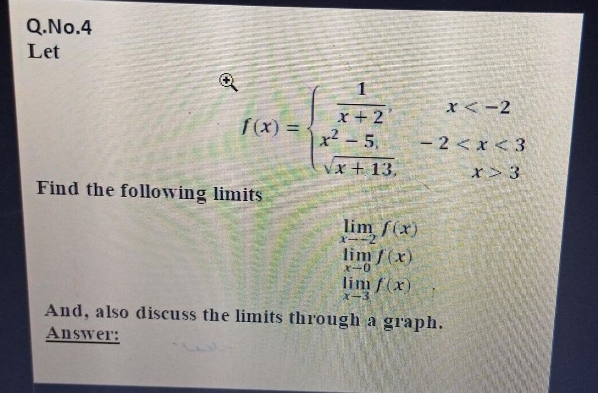 Q.No.4
Let
1
X<-2
x+2
x² - 5,
f(x) =
- 2 <x < 3
Vx + 13,
Find the following limits
lim f(x)
X--2
lim f(x)
Xー0
lim f(x)
And, also discuss the limits through a graph.
Answer:
