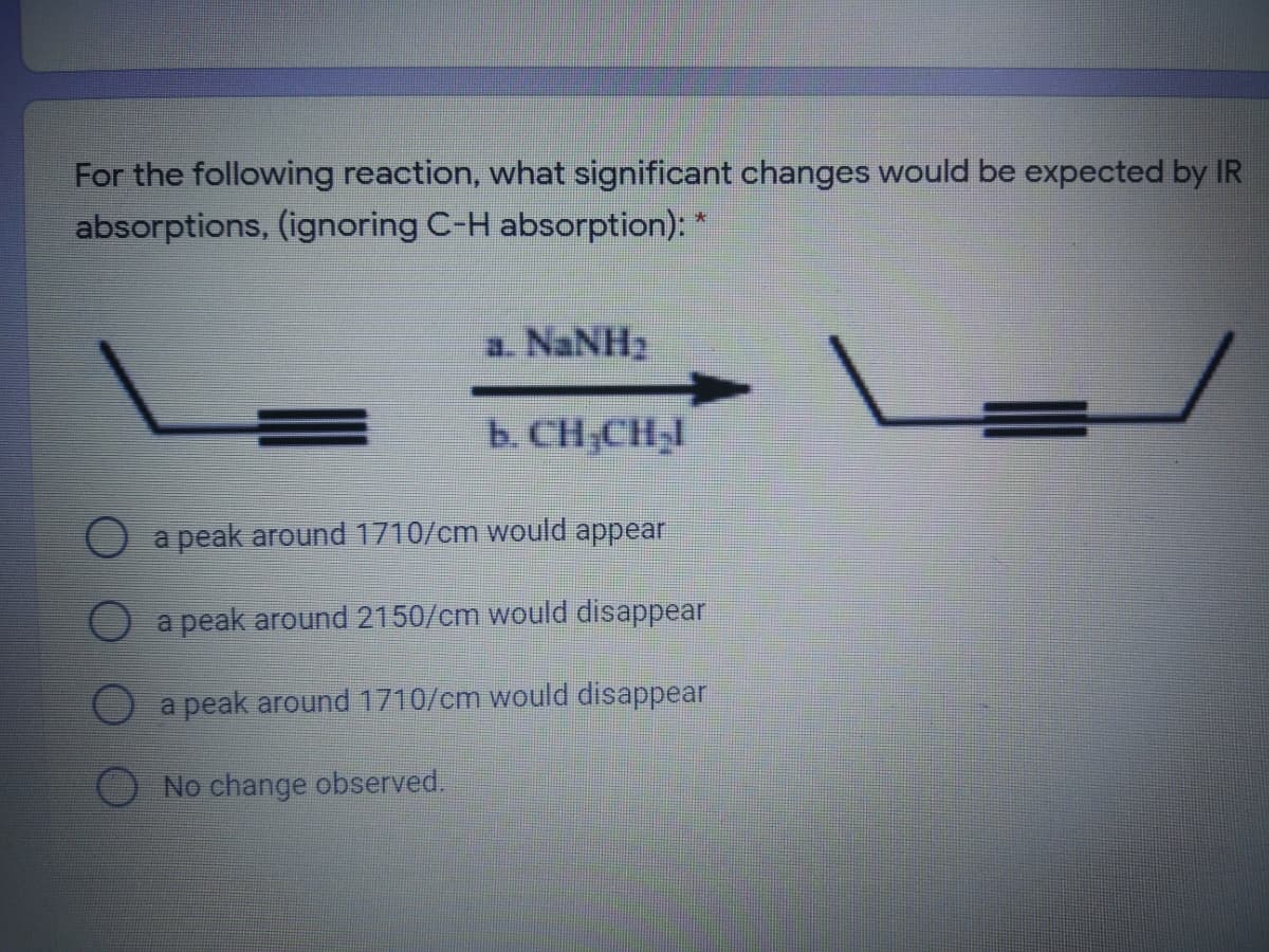For the following reaction, what significant changes would be expected by IR
absorptions, (ignoring C-H absorption): *
a. NaNH2
b. CH;CHI
a peak around 1710/cm would appear
a peak around 2150/cm would disappear
a peak around 1710/cm would disappear
O No change observed.
