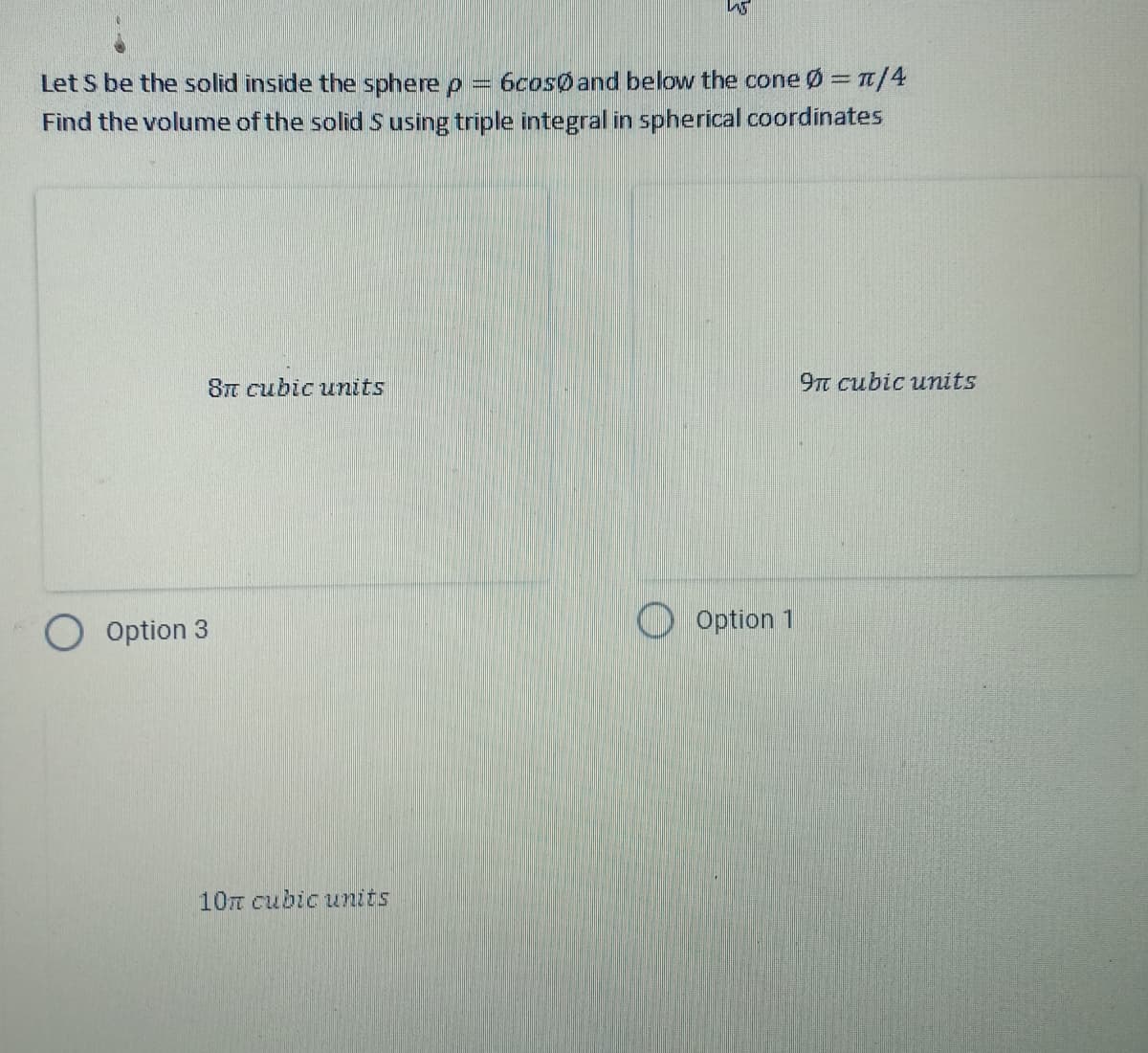 S
Let S be the solid inside the sphere p = 6cos and below the cone = π/4
Find the volume of the solid S using triple integral in spherical coordinates
9n cubic units
8n cubic units
Option 3
10 cubic units
Option 1