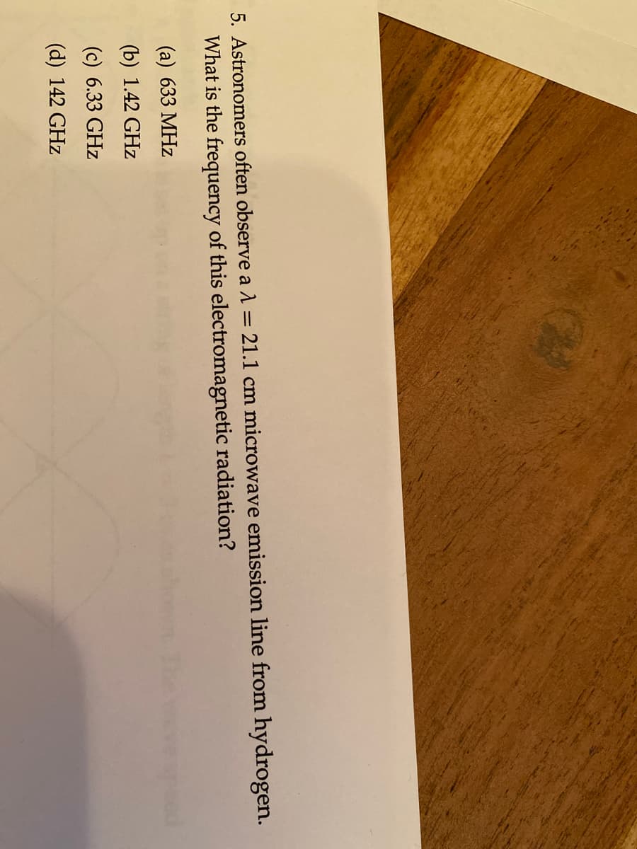 5. Astronomers often observe a A = 21.1 cm microwave emission line from hydrogen.
What is the frequency of this electromagnetic radiation?
(a) 633 MHz
(b) 1.42 GHz
(c) 6.33 GHz
(d) 142 GHz
