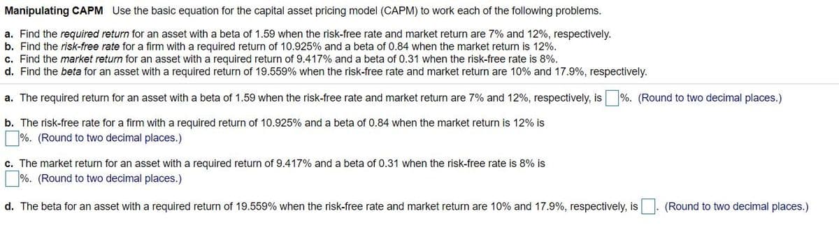 Manipulating CAPM Use the basic equation for the capital asset pricing model (CAPM) to work each of the following problems.
a. Find the required return for an asset with a beta of 1.59 when the risk-free rate and market return are 7% and 12%, respectively.
b. Find the risk-free rate for a firm with a required return of 10.925% and a beta of 0.84 when the market return is 12%.
c. Find the market return for an asset with a required return of 9.417% and a beta of 0.31 when the risk-free rate is 8%.
d. Find the beta for an asset with a required return of 19.559% when the risk-free rate and market return are 10% and 17.9%, respectively.
a. The required return for an asset with a beta of 1.59 when the risk-free rate and market return are 7% and 12%, respectively, is %. (Round to two decimal places.)
b. The risk-free rate for a firm with a required return of 10.925% and a beta of 0.84 when the market return is 12% is
%. (Round to two decimal places.)
c. The market return for an asset with a required return of 9.417% and a beta of 0.31 when the risk-free rate is 8% is
%. (Round to two decimal places.)
d. The beta for an asset with a required return of 19.559% when the risk-free rate and market return are 10% and 17.9%, respectively, is
(Round to two decimal places.)
