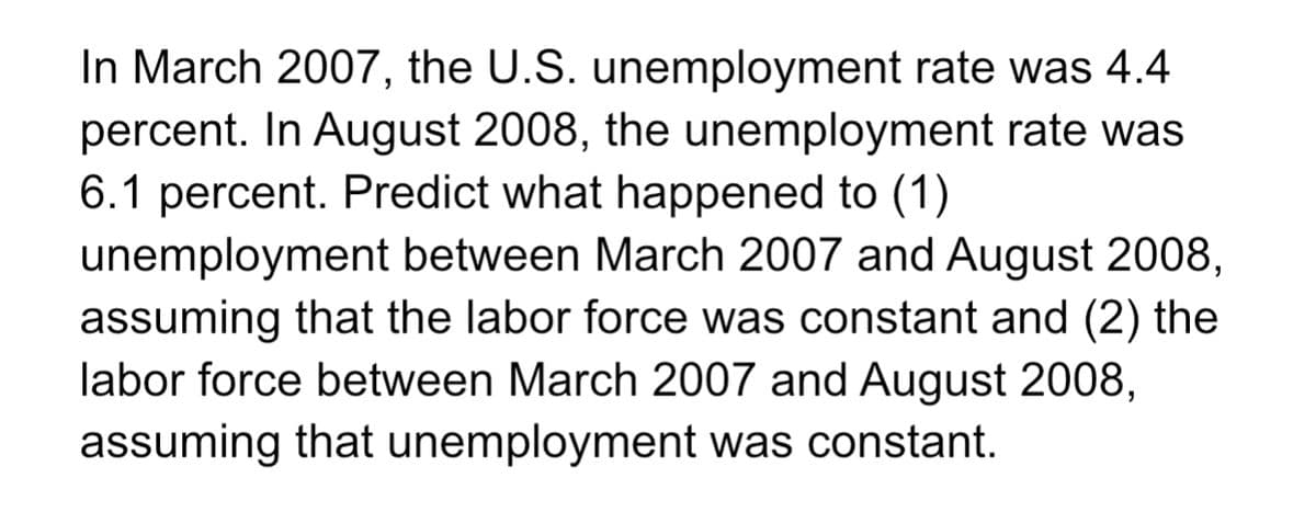In March 2007, the U.S. unemployment rate was 4.4
percent. In August 2008, the unemployment rate was
6.1 percent. Predict what happened to (1)
unemployment between March 2007 and August 2008,
assuming that the labor force was constant and (2) the
labor force between March 2007 and August 2008,
assuming that unemployment was constant.
