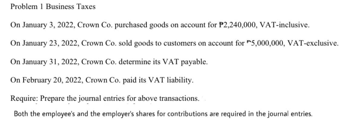 Problem 1 Business Taxes
On January 3, 2022, Crown Co. purchased goods on account for P2,240,000, VAT-inclusive.
On January 23, 2022, Crown Co. sold goods to customers on account for 5,000,000, VAT-exclusive.
On January 31, 2022, Crown Co. determine its VAT payable.
On February 20, 2022, Crown Co. paid its VAT liability.
Require: Prepare the journal entries for above transactions.
Both the employee's and the employer's shares for contributions are required in the journal entries.
