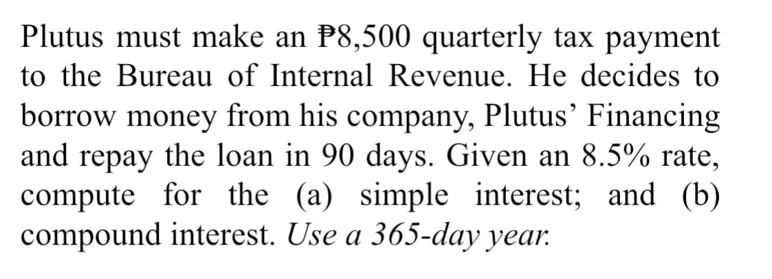 Plutus must make an P8,500 quarterly tax payment
to the Bureau of Internal Revenue. He decides to
borrow money from his company, Plutus’ Financing
repay the loan in 90 days. Given an 8.5% rate,
compute for the (a) simple interest; and (b)
compound interest. Use a 365-day year.
and
