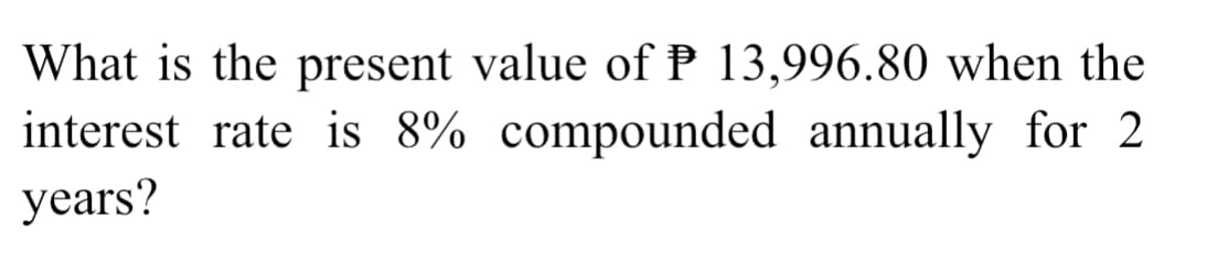 What is the present value of P 13,996.80 when the
interest rate is 8% compounded annually for 2
years?
