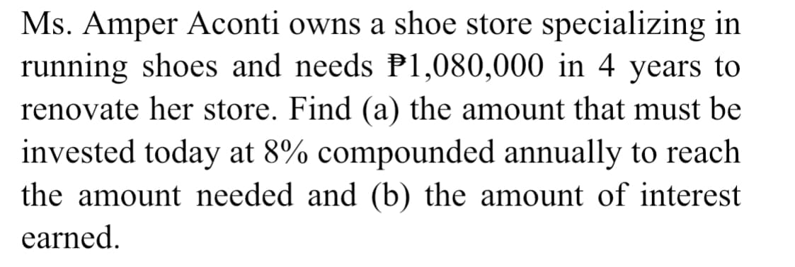 Ms. Amper Aconti owns a shoe store specializing in
running shoes and needs P1,080,000 in 4 years to
renovate her store. Find (a) the amount that must be
invested today at 8% compounded annually to reach
the amount needed and (b) the amount of interest
earned.
