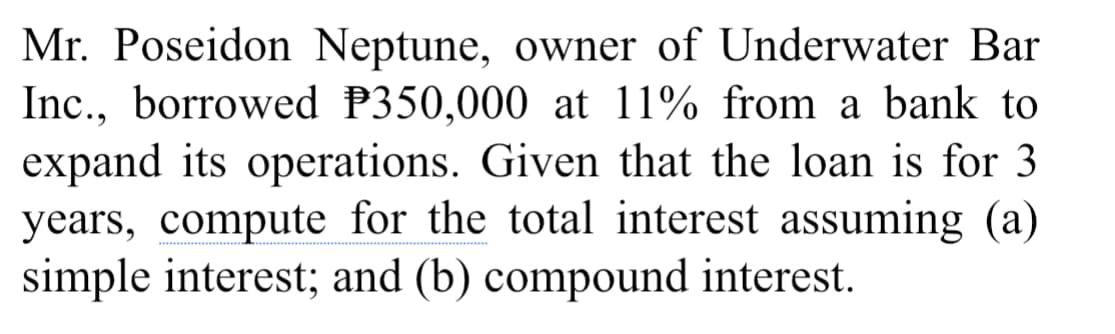 Mr. Poseidon Neptune, owner of Underwater Bar
Inc., borrowed P350,000 at 11% from a bank to
expand its operations. Given that the loan is for 3
years, compute for the total interest assuming (a)
simple interest; and (b) compound interest.
