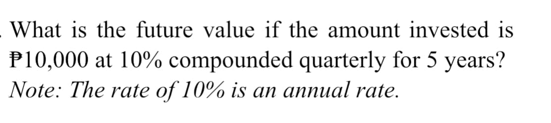 What is the future value if the amount invested is
P10,000 at 10% compounded quarterly for 5 years?
Note: The rate of 10% is an annual rate.
