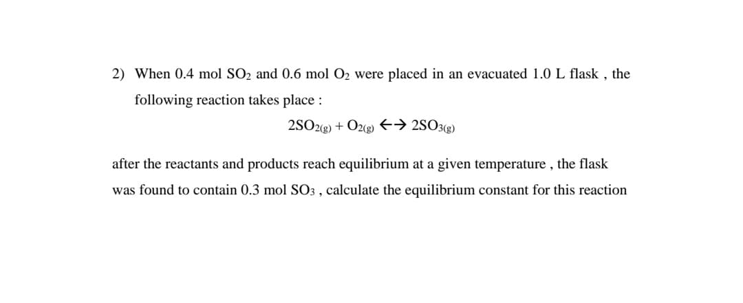 2) When 0.4 mol SO2 and 0.6 mol O2 were placed in an evacuated 1.0 L flask , the
following reaction takes place :
2SO2g) + O2(g) E→ 2SO3(g)
after the reactants and products reach equilibrium at a given temperature , the flask
was found to contain 0.3 mol SO3 , calculate the equilibrium constant for this reaction
