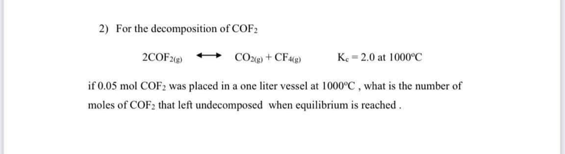 2) For the decomposition of COF2
2COF2(g)
CO2(g) + CF4(g)
Ke = 2.0 at 1000°C
if 0.05 mol COF2 was placed in a one liter vessel at 1000°C, what is the number of
moles of COF2 that left undecomposed when equilibrium is reached.
