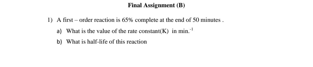 Final Assignment (B)
1) A first – order reaction is 65% complete at the end of 50 minutes .
a) What is the value of the rate constant(K) in min.
b) What is half-life of this reaction

