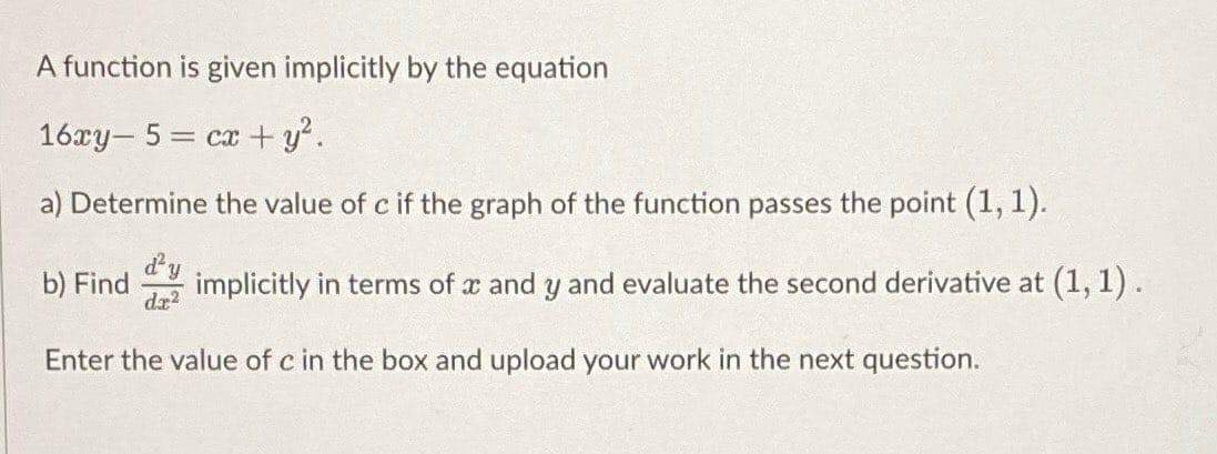 A function is given implicitly by the equation
16xy- 5 = cx+ y.
a) Determine the value of c if the graph of the function passes the point (1, 1).
d'y
b) Find
implicitly in terms of x and y and evaluate the second derivative at (1, 1) .
dz?
Enter the value of c in the box and upload your work in the next question.
