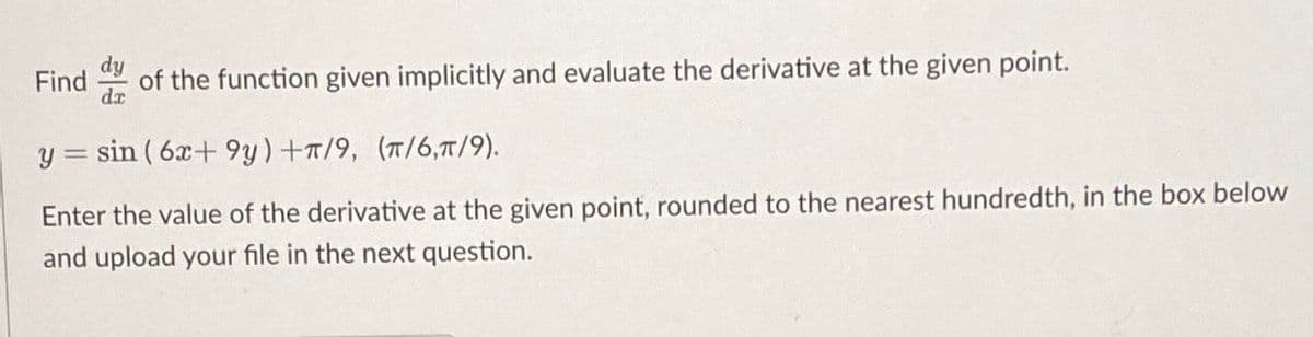 Find
dr
of the function given implicitly and evaluate the derivative at the given point.
y = sin ( 6x+ 9y)+T/9, (T/6,T/9).
Enter the value of the derivative at the given point, rounded to the nearest hundredth, in the box below
and upload your file in the next question.

