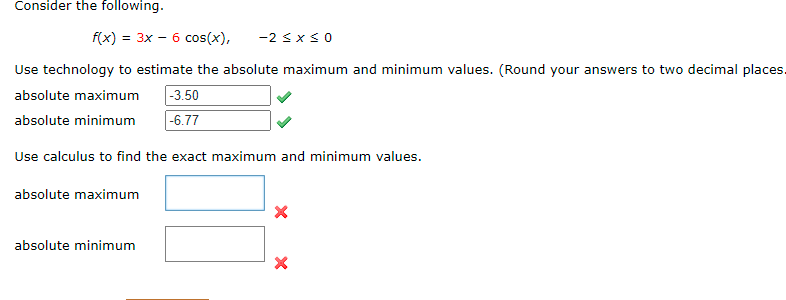 Consider the following.
f(x) = 3x – 6 cos(x),
-2 sxs0
Use technology to estimate the absolute maximum and minimum values. (Round your answers to two decimal places
|-3.50
|-6.77
absolute maximum
absolute minimum
Use calculus to find the exact maximum and minimum values.
absolute maximum
absolute minimum
