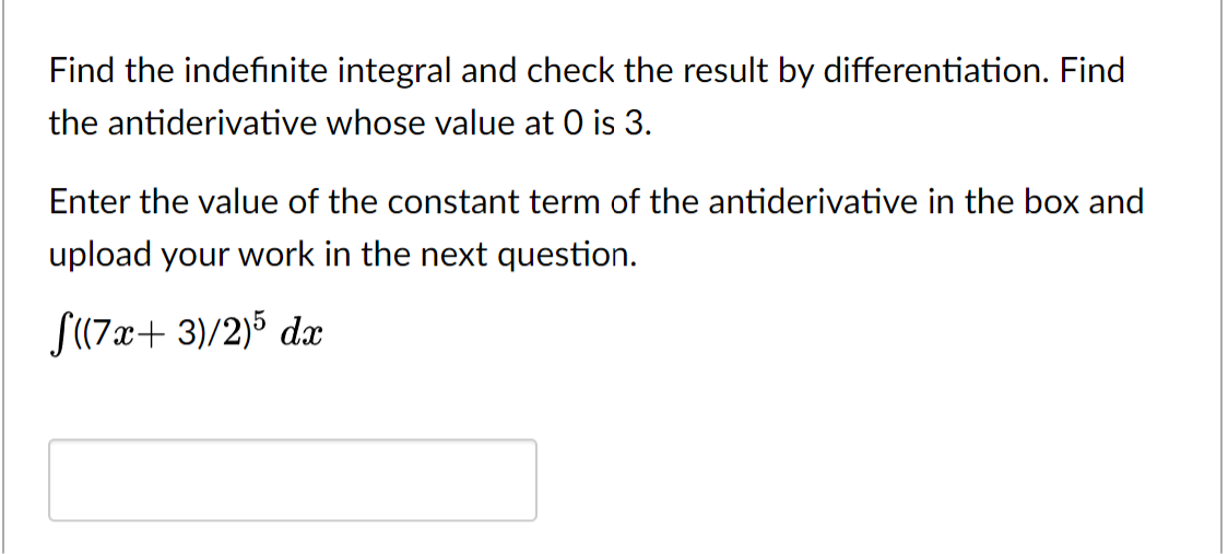 Find the indefinite integral and check the result by differentiation. Find
the antiderivative whose value at 0 is 3.
Enter the value of the constant term of the antiderivative in the box and
upload your work in the next question.
S(7x+ 3)/2)5 dx
