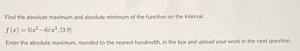 Find the absolute maximum and absolute minimum of the function on the interval.
f (x)
= 5(x2 -4)/x, [3,9]
Enter the absolute maximum, rounded to the nearest hundredth, in the box and upload your work in the next question.
